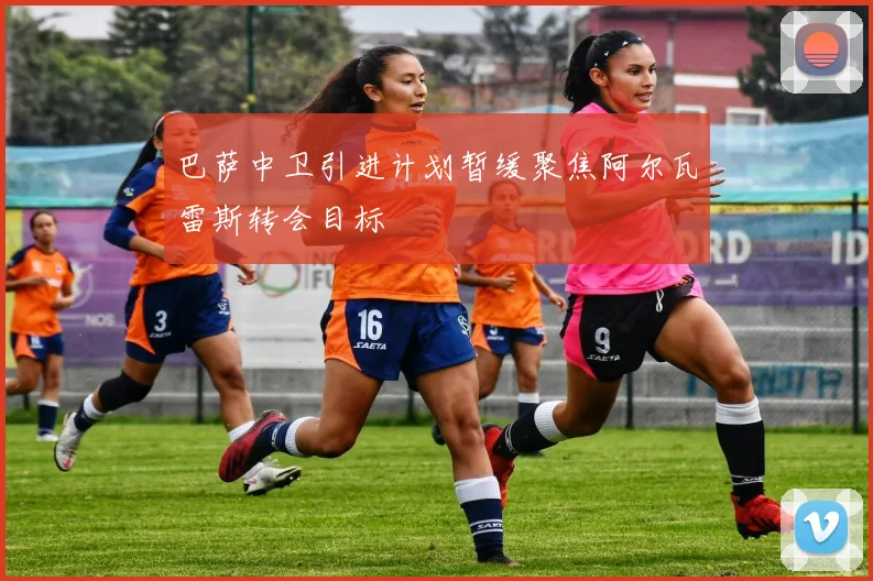 巴萨中卫引进计划暂缓聚焦阿尔瓦雷斯转会目标