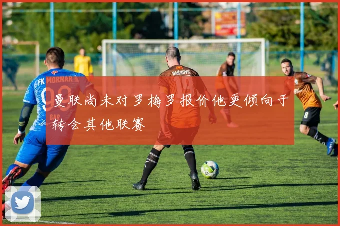 曼联尚未对罗梅罗报价他更倾向于转会其他联赛
