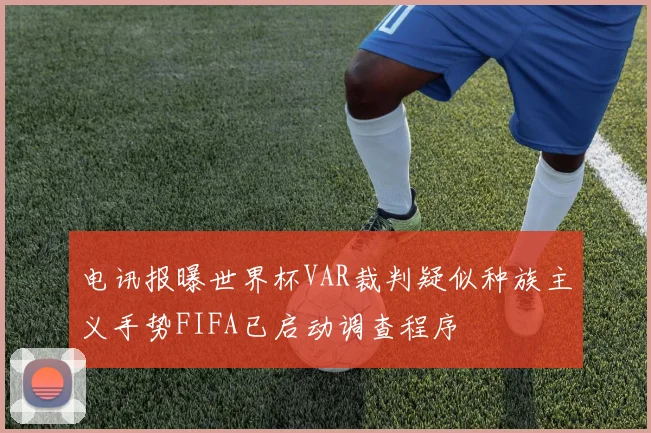 电讯报曝世界杯VAR裁判疑似种族主义手势FIFA已启动调查程序