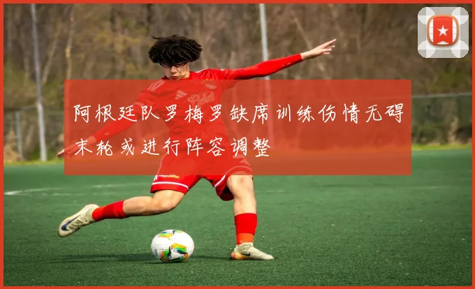 阿根廷队罗梅罗缺席训练伤情无碍末轮或进行阵容调整