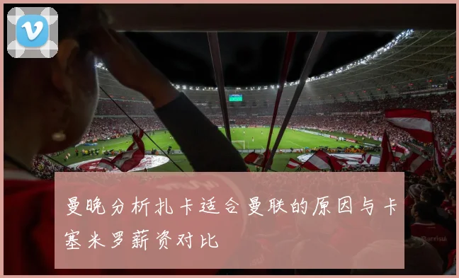 曼晚分析扎卡适合曼联的原因与卡塞米罗薪资对比