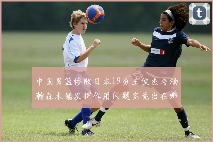 中国男篮惨败日本19分王俊杰与杨瀚森未能发挥作用问题究竟出在哪儿