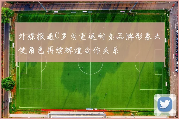 外媒报道C罗或重返耐克品牌形象大使角色再续辉煌合作关系