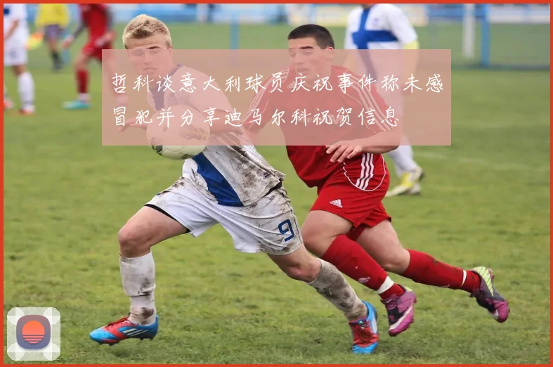哲科谈意大利球员庆祝事件称未感冒犯并分享迪马尔科祝贺信息
