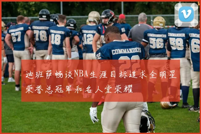 迪班萨畅谈NBA生涯目标追求全明星荣誉总冠军和名人堂荣耀