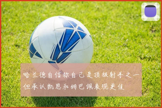 哈兰德自信称自己是顶级射手之一但承认凯恩和姆巴佩表现更佳