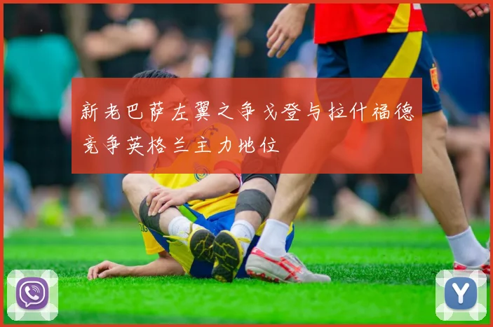 新老巴萨左翼之争戈登与拉什福德竞争英格兰主力地位