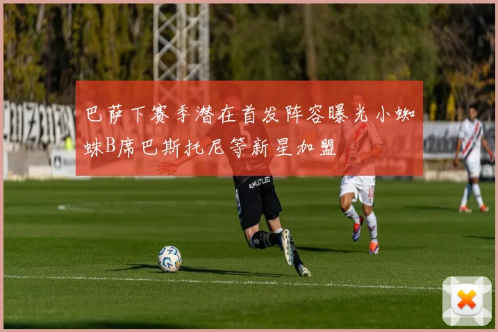 巴萨下赛季潜在首发阵容曝光小蜘蛛B席巴斯托尼等新星加盟