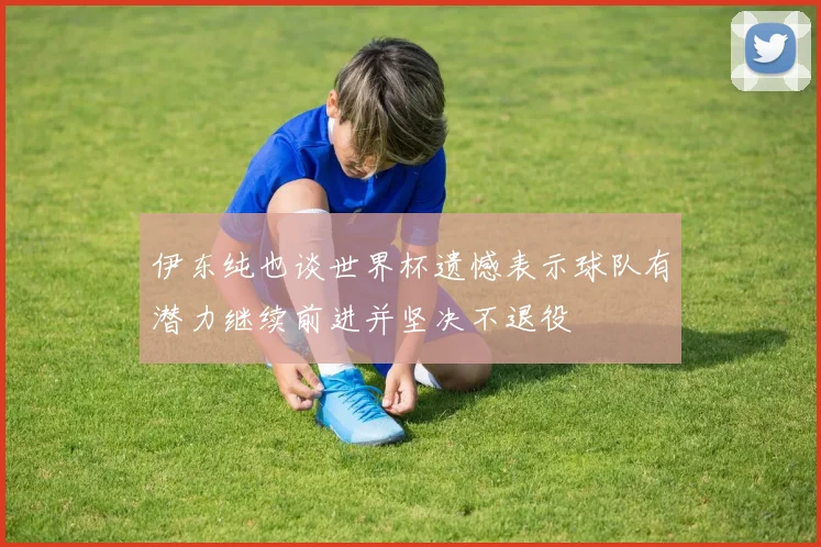 伊东纯也谈世界杯遗憾表示球队有潜力继续前进并坚决不退役