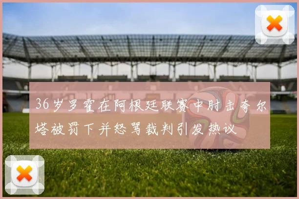 36岁罗霍在阿根廷联赛中肘击夸尔塔被罚下并怒骂裁判引发热议