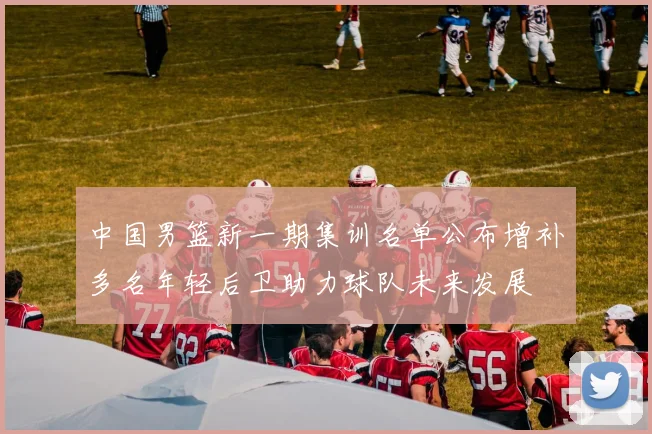 中国男篮新一期集训名单公布增补多名年轻后卫助力球队未来发展