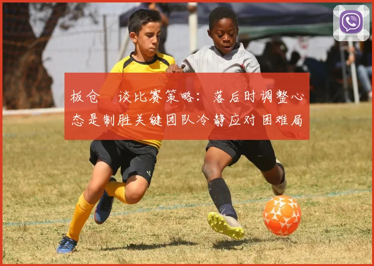 板仓滉谈比赛策略：落后时调整心态是制胜关键团队冷静应对困难局面