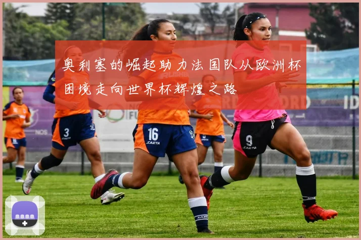 奥利塞的崛起助力法国队从欧洲杯困境走向世界杯辉煌之路
