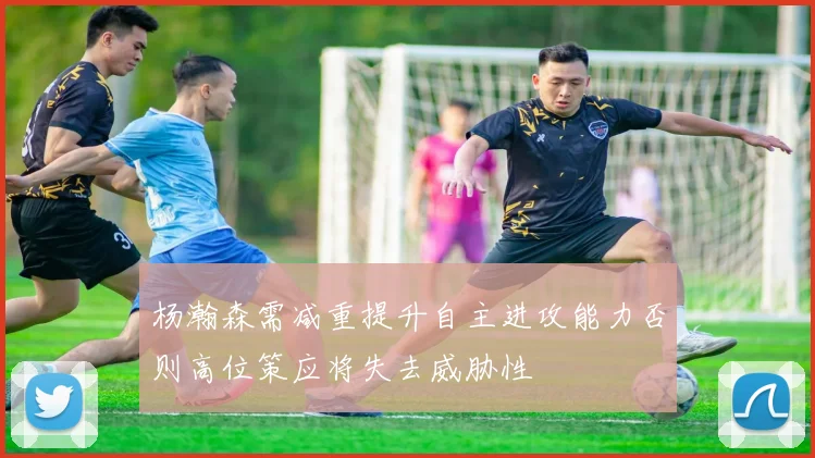 杨瀚森需减重提升自主进攻能力否则高位策应将失去威胁性
