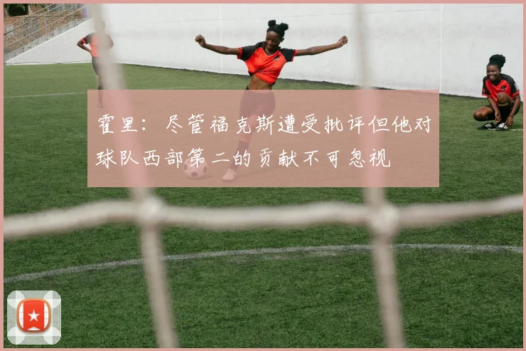 霍里：尽管福克斯遭受批评但他对球队西部第二的贡献不可忽视
